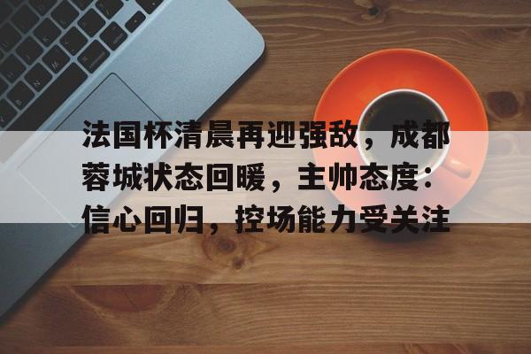 英雄联盟S15-包含法国杯清晨再迎强敌，成都蓉城状态回暖，主帅态度：信心回归，控场能力受关注的词条