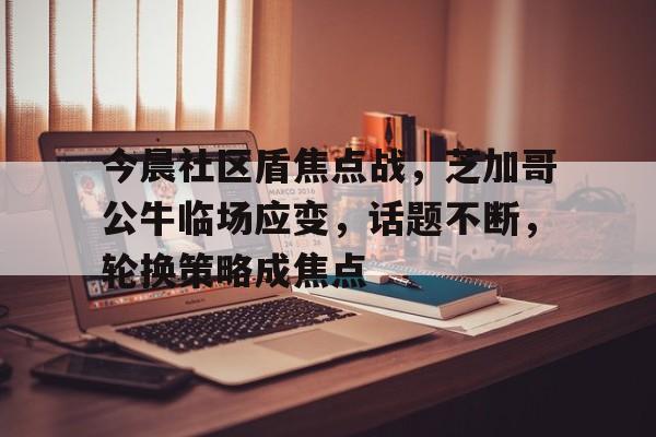 英雄联盟-关于今晨社区盾焦点战，芝加哥公牛临场应变，话题不断，轮换策略成焦点的信息
